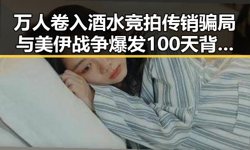 万人卷入酒水竞拍传销骗局与美伊战争爆发100天背后黑料大瓜